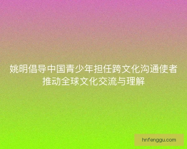 姚明倡导中国青少年担任跨文化沟通使者推动全球文化交流与理解